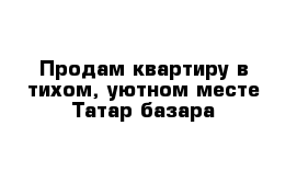 Продам квартиру в тихом, уютном месте Татар-базара